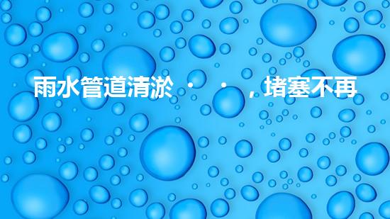 雨水管道清淤，堵塞不再！